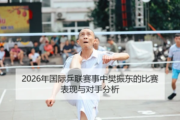 2026年国际乒联赛事中樊振东的比赛表现与对手分析