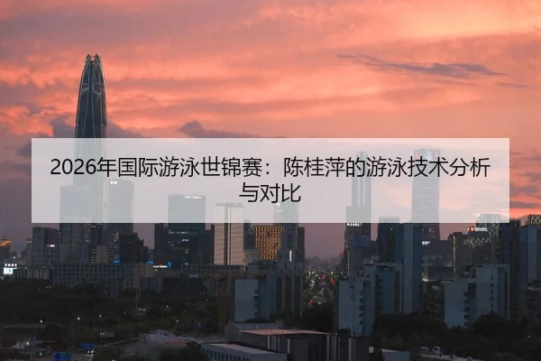 2026年国际游泳世锦赛：陈桂萍的游泳技术分析与对比