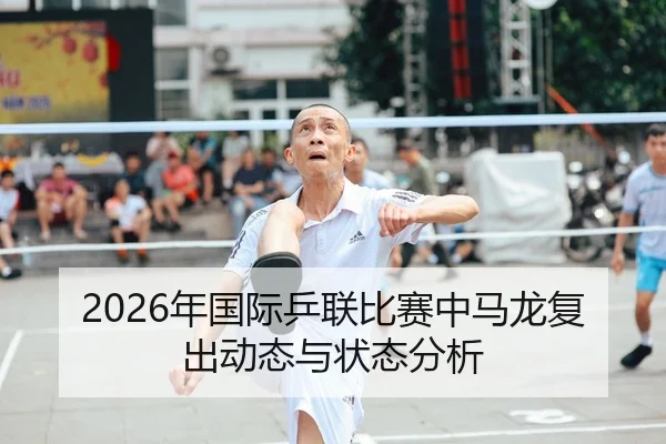 2026年国际乒联比赛中马龙复出动态与状态分析