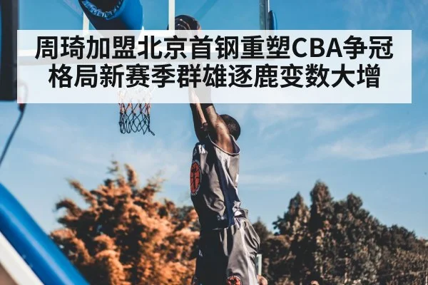 周琦加盟北京首钢重塑CBA争冠格局新赛季群雄逐鹿变数大增